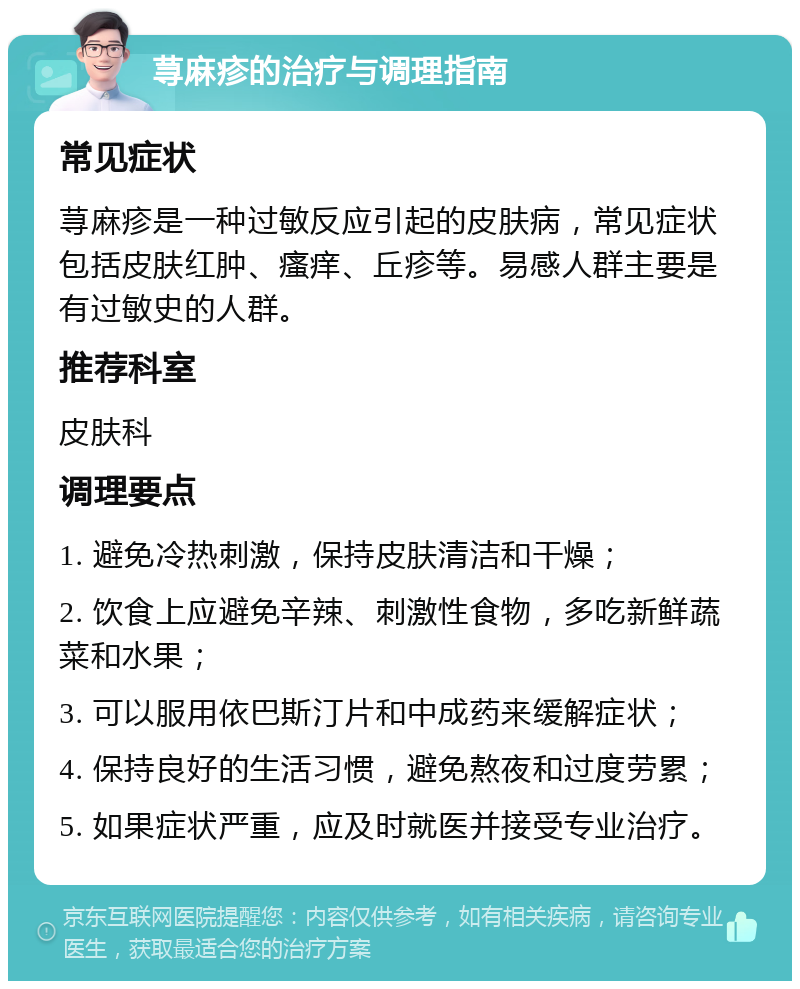 荨麻疹的治疗与调理指南 常见症状 荨麻疹是一种过敏反应引起的皮肤病，常见症状包括皮肤红肿、瘙痒、丘疹等。易感人群主要是有过敏史的人群。 推荐科室 皮肤科 调理要点 1. 避免冷热刺激，保持皮肤清洁和干燥； 2. 饮食上应避免辛辣、刺激性食物，多吃新鲜蔬菜和水果； 3. 可以服用依巴斯汀片和中成药来缓解症状； 4. 保持良好的生活习惯，避免熬夜和过度劳累； 5. 如果症状严重，应及时就医并接受专业治疗。