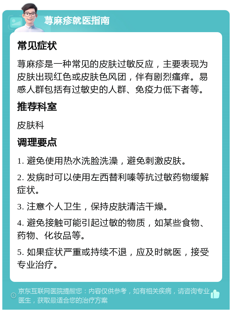 荨麻疹就医指南 常见症状 荨麻疹是一种常见的皮肤过敏反应，主要表现为皮肤出现红色或皮肤色风团，伴有剧烈瘙痒。易感人群包括有过敏史的人群、免疫力低下者等。 推荐科室 皮肤科 调理要点 1. 避免使用热水洗脸洗澡，避免刺激皮肤。 2. 发病时可以使用左西替利嗪等抗过敏药物缓解症状。 3. 注意个人卫生，保持皮肤清洁干燥。 4. 避免接触可能引起过敏的物质，如某些食物、药物、化妆品等。 5. 如果症状严重或持续不退，应及时就医，接受专业治疗。