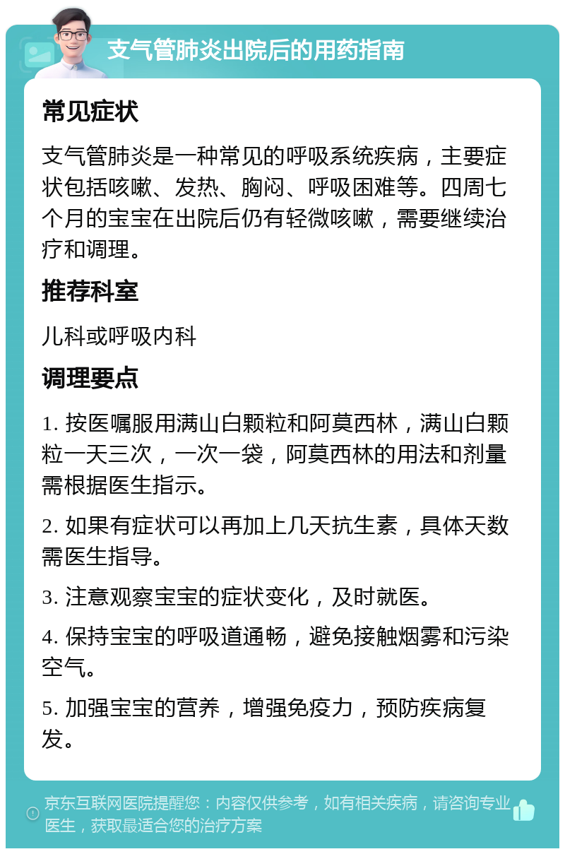 支气管肺炎出院后的用药指南 常见症状 支气管肺炎是一种常见的呼吸系统疾病，主要症状包括咳嗽、发热、胸闷、呼吸困难等。四周七个月的宝宝在出院后仍有轻微咳嗽，需要继续治疗和调理。 推荐科室 儿科或呼吸内科 调理要点 1. 按医嘱服用满山白颗粒和阿莫西林，满山白颗粒一天三次，一次一袋，阿莫西林的用法和剂量需根据医生指示。 2. 如果有症状可以再加上几天抗生素，具体天数需医生指导。 3. 注意观察宝宝的症状变化，及时就医。 4. 保持宝宝的呼吸道通畅，避免接触烟雾和污染空气。 5. 加强宝宝的营养，增强免疫力，预防疾病复发。