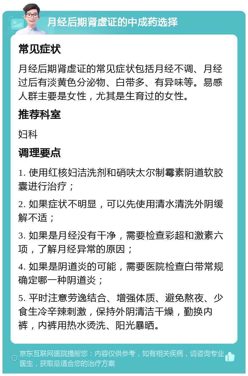 月经后期肾虚证的中成药选择 常见症状 月经后期肾虚证的常见症状包括月经不调、月经过后有淡黄色分泌物、白带多、有异味等。易感人群主要是女性，尤其是生育过的女性。 推荐科室 妇科 调理要点 1. 使用红核妇洁洗剂和硝呋太尔制霉素阴道软胶囊进行治疗； 2. 如果症状不明显，可以先使用清水清洗外阴缓解不适； 3. 如果是月经没有干净，需要检查彩超和激素六项，了解月经异常的原因； 4. 如果是阴道炎的可能，需要医院检查白带常规确定哪一种阴道炎； 5. 平时注意劳逸结合、增强体质、避免熬夜、少食生冷辛辣刺激，保持外阴清洁干燥，勤换内裤，内裤用热水烫洗、阳光暴晒。