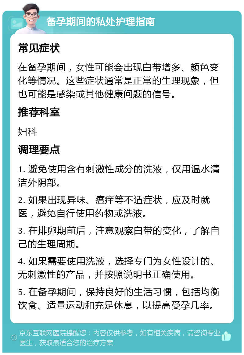 备孕期间的私处护理指南 常见症状 在备孕期间，女性可能会出现白带增多、颜色变化等情况。这些症状通常是正常的生理现象，但也可能是感染或其他健康问题的信号。 推荐科室 妇科 调理要点 1. 避免使用含有刺激性成分的洗液，仅用温水清洁外阴部。 2. 如果出现异味、瘙痒等不适症状，应及时就医，避免自行使用药物或洗液。 3. 在排卵期前后，注意观察白带的变化，了解自己的生理周期。 4. 如果需要使用洗液，选择专门为女性设计的、无刺激性的产品，并按照说明书正确使用。 5. 在备孕期间，保持良好的生活习惯，包括均衡饮食、适量运动和充足休息，以提高受孕几率。