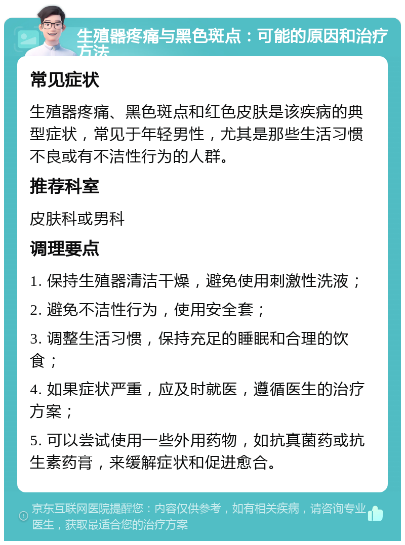 生殖器疼痛与黑色斑点：可能的原因和治疗方法 常见症状 生殖器疼痛、黑色斑点和红色皮肤是该疾病的典型症状，常见于年轻男性，尤其是那些生活习惯不良或有不洁性行为的人群。 推荐科室 皮肤科或男科 调理要点 1. 保持生殖器清洁干燥，避免使用刺激性洗液； 2. 避免不洁性行为，使用安全套； 3. 调整生活习惯，保持充足的睡眠和合理的饮食； 4. 如果症状严重，应及时就医，遵循医生的治疗方案； 5. 可以尝试使用一些外用药物，如抗真菌药或抗生素药膏，来缓解症状和促进愈合。