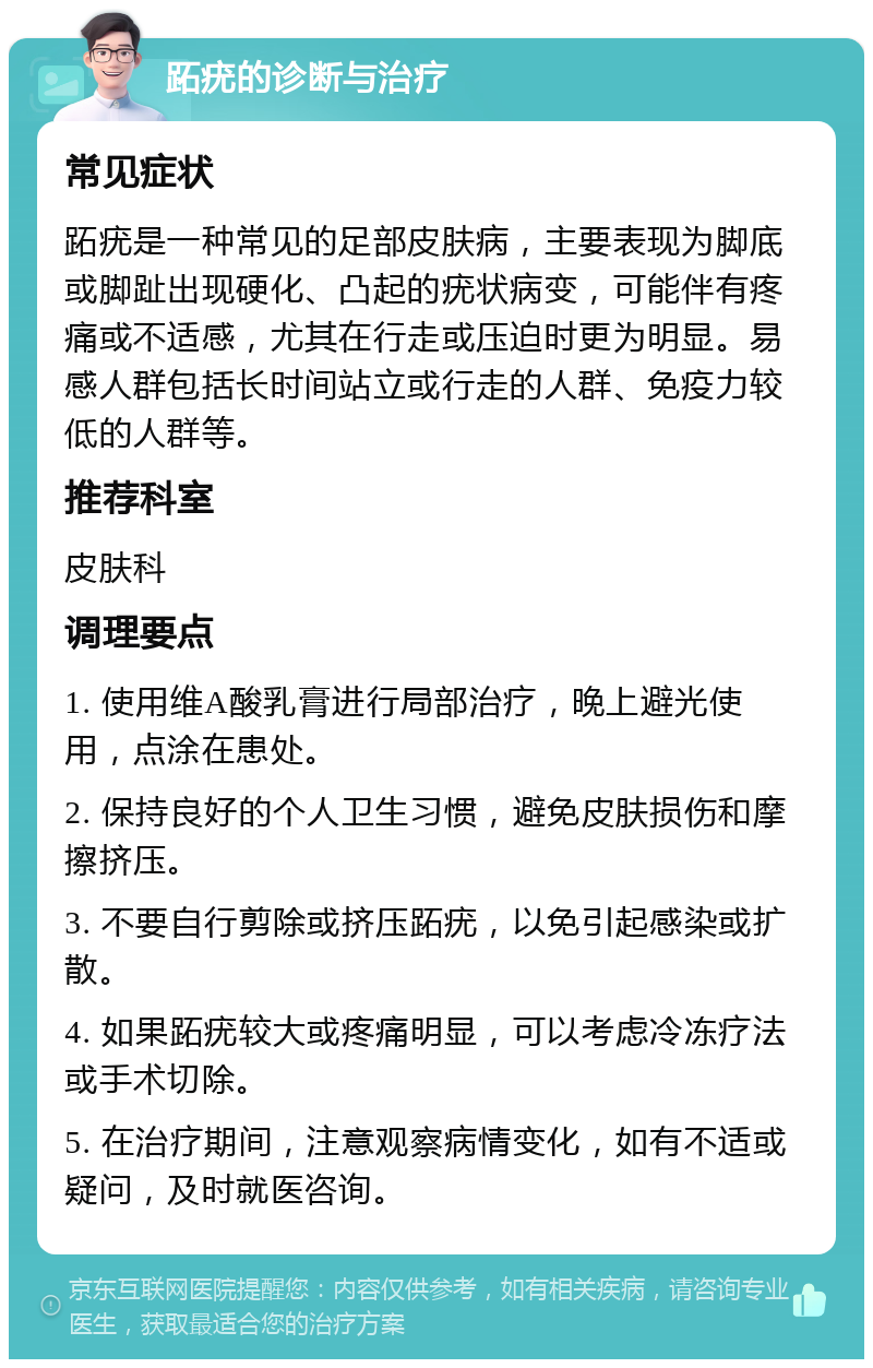 跖疣的诊断与治疗 常见症状 跖疣是一种常见的足部皮肤病，主要表现为脚底或脚趾出现硬化、凸起的疣状病变，可能伴有疼痛或不适感，尤其在行走或压迫时更为明显。易感人群包括长时间站立或行走的人群、免疫力较低的人群等。 推荐科室 皮肤科 调理要点 1. 使用维A酸乳膏进行局部治疗，晚上避光使用，点涂在患处。 2. 保持良好的个人卫生习惯，避免皮肤损伤和摩擦挤压。 3. 不要自行剪除或挤压跖疣，以免引起感染或扩散。 4. 如果跖疣较大或疼痛明显，可以考虑冷冻疗法或手术切除。 5. 在治疗期间，注意观察病情变化，如有不适或疑问，及时就医咨询。