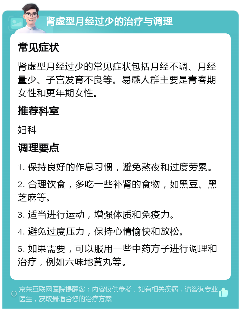 肾虚型月经过少的治疗与调理 常见症状 肾虚型月经过少的常见症状包括月经不调、月经量少、子宫发育不良等。易感人群主要是青春期女性和更年期女性。 推荐科室 妇科 调理要点 1. 保持良好的作息习惯，避免熬夜和过度劳累。 2. 合理饮食，多吃一些补肾的食物，如黑豆、黑芝麻等。 3. 适当进行运动，增强体质和免疫力。 4. 避免过度压力，保持心情愉快和放松。 5. 如果需要，可以服用一些中药方子进行调理和治疗，例如六味地黄丸等。