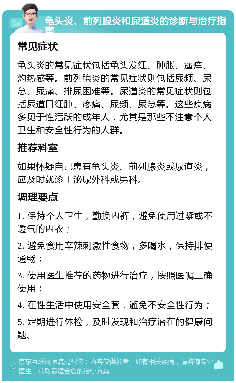 龟头炎、前列腺炎和尿道炎的诊断与治疗指南 常见症状 龟头炎的常见症状包括龟头发红、肿胀、瘙痒、灼热感等。前列腺炎的常见症状则包括尿频、尿急、尿痛、排尿困难等。尿道炎的常见症状则包括尿道口红肿、疼痛、尿频、尿急等。这些疾病多见于性活跃的成年人，尤其是那些不注意个人卫生和安全性行为的人群。 推荐科室 如果怀疑自己患有龟头炎、前列腺炎或尿道炎，应及时就诊于泌尿外科或男科。 调理要点 1. 保持个人卫生，勤换内裤，避免使用过紧或不透气的内衣； 2. 避免食用辛辣刺激性食物，多喝水，保持排便通畅； 3. 使用医生推荐的药物进行治疗，按照医嘱正确使用； 4. 在性生活中使用安全套，避免不安全性行为； 5. 定期进行体检，及时发现和治疗潜在的健康问题。