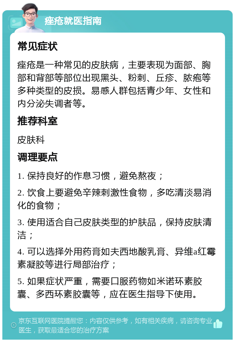 痤疮就医指南 常见症状 痤疮是一种常见的皮肤病，主要表现为面部、胸部和背部等部位出现黑头、粉刺、丘疹、脓疱等多种类型的皮损。易感人群包括青少年、女性和内分泌失调者等。 推荐科室 皮肤科 调理要点 1. 保持良好的作息习惯，避免熬夜； 2. 饮食上要避免辛辣刺激性食物，多吃清淡易消化的食物； 3. 使用适合自己皮肤类型的护肤品，保持皮肤清洁； 4. 可以选择外用药膏如夫西地酸乳膏、异维a红霉素凝胶等进行局部治疗； 5. 如果症状严重，需要口服药物如米诺环素胶囊、多西环素胶囊等，应在医生指导下使用。