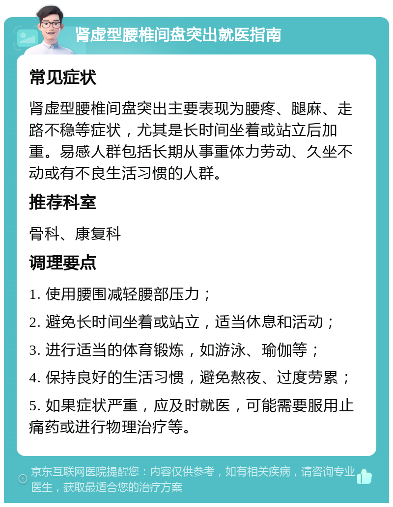 肾虚型腰椎间盘突出就医指南 常见症状 肾虚型腰椎间盘突出主要表现为腰疼、腿麻、走路不稳等症状，尤其是长时间坐着或站立后加重。易感人群包括长期从事重体力劳动、久坐不动或有不良生活习惯的人群。 推荐科室 骨科、康复科 调理要点 1. 使用腰围减轻腰部压力； 2. 避免长时间坐着或站立，适当休息和活动； 3. 进行适当的体育锻炼，如游泳、瑜伽等； 4. 保持良好的生活习惯，避免熬夜、过度劳累； 5. 如果症状严重，应及时就医，可能需要服用止痛药或进行物理治疗等。