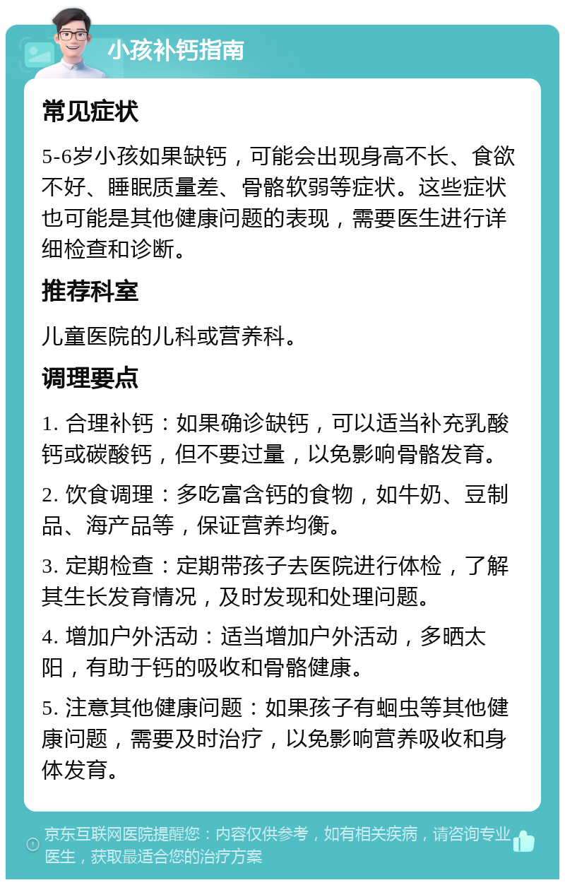 小孩补钙指南 常见症状 5-6岁小孩如果缺钙，可能会出现身高不长、食欲不好、睡眠质量差、骨骼软弱等症状。这些症状也可能是其他健康问题的表现，需要医生进行详细检查和诊断。 推荐科室 儿童医院的儿科或营养科。 调理要点 1. 合理补钙：如果确诊缺钙，可以适当补充乳酸钙或碳酸钙，但不要过量，以免影响骨骼发育。 2. 饮食调理：多吃富含钙的食物，如牛奶、豆制品、海产品等，保证营养均衡。 3. 定期检查：定期带孩子去医院进行体检，了解其生长发育情况，及时发现和处理问题。 4. 增加户外活动：适当增加户外活动，多晒太阳，有助于钙的吸收和骨骼健康。 5. 注意其他健康问题：如果孩子有蛔虫等其他健康问题，需要及时治疗，以免影响营养吸收和身体发育。