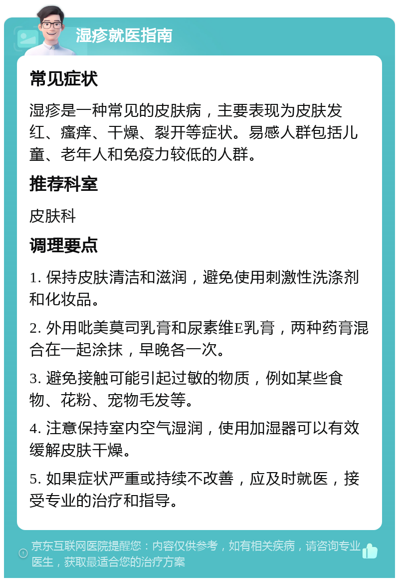 湿疹就医指南 常见症状 湿疹是一种常见的皮肤病，主要表现为皮肤发红、瘙痒、干燥、裂开等症状。易感人群包括儿童、老年人和免疫力较低的人群。 推荐科室 皮肤科 调理要点 1. 保持皮肤清洁和滋润，避免使用刺激性洗涤剂和化妆品。 2. 外用吡美莫司乳膏和尿素维E乳膏，两种药膏混合在一起涂抹，早晚各一次。 3. 避免接触可能引起过敏的物质，例如某些食物、花粉、宠物毛发等。 4. 注意保持室内空气湿润，使用加湿器可以有效缓解皮肤干燥。 5. 如果症状严重或持续不改善，应及时就医，接受专业的治疗和指导。