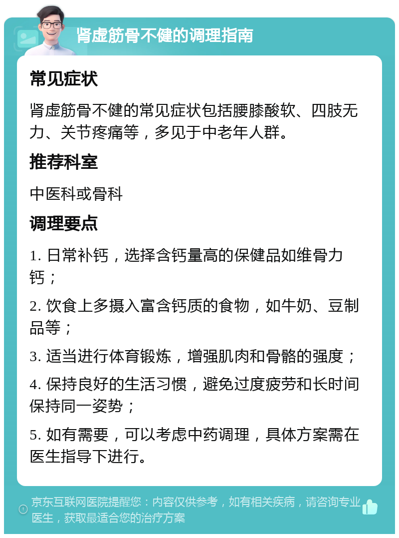 肾虚筋骨不健的调理指南 常见症状 肾虚筋骨不健的常见症状包括腰膝酸软、四肢无力、关节疼痛等，多见于中老年人群。 推荐科室 中医科或骨科 调理要点 1. 日常补钙，选择含钙量高的保健品如维骨力钙； 2. 饮食上多摄入富含钙质的食物，如牛奶、豆制品等； 3. 适当进行体育锻炼，增强肌肉和骨骼的强度； 4. 保持良好的生活习惯，避免过度疲劳和长时间保持同一姿势； 5. 如有需要，可以考虑中药调理，具体方案需在医生指导下进行。