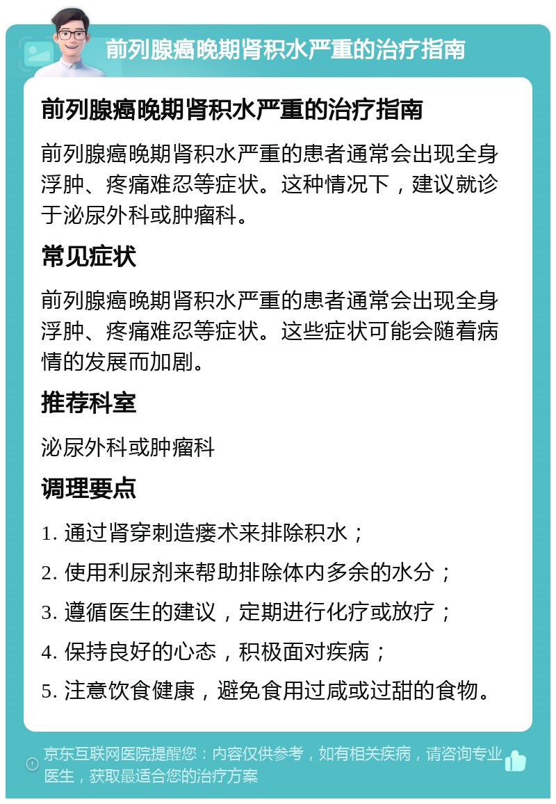 前列腺癌晚期肾积水严重的治疗指南 前列腺癌晚期肾积水严重的治疗指南 前列腺癌晚期肾积水严重的患者通常会出现全身浮肿、疼痛难忍等症状。这种情况下，建议就诊于泌尿外科或肿瘤科。 常见症状 前列腺癌晚期肾积水严重的患者通常会出现全身浮肿、疼痛难忍等症状。这些症状可能会随着病情的发展而加剧。 推荐科室 泌尿外科或肿瘤科 调理要点 1. 通过肾穿刺造瘘术来排除积水； 2. 使用利尿剂来帮助排除体内多余的水分； 3. 遵循医生的建议，定期进行化疗或放疗； 4. 保持良好的心态，积极面对疾病； 5. 注意饮食健康，避免食用过咸或过甜的食物。