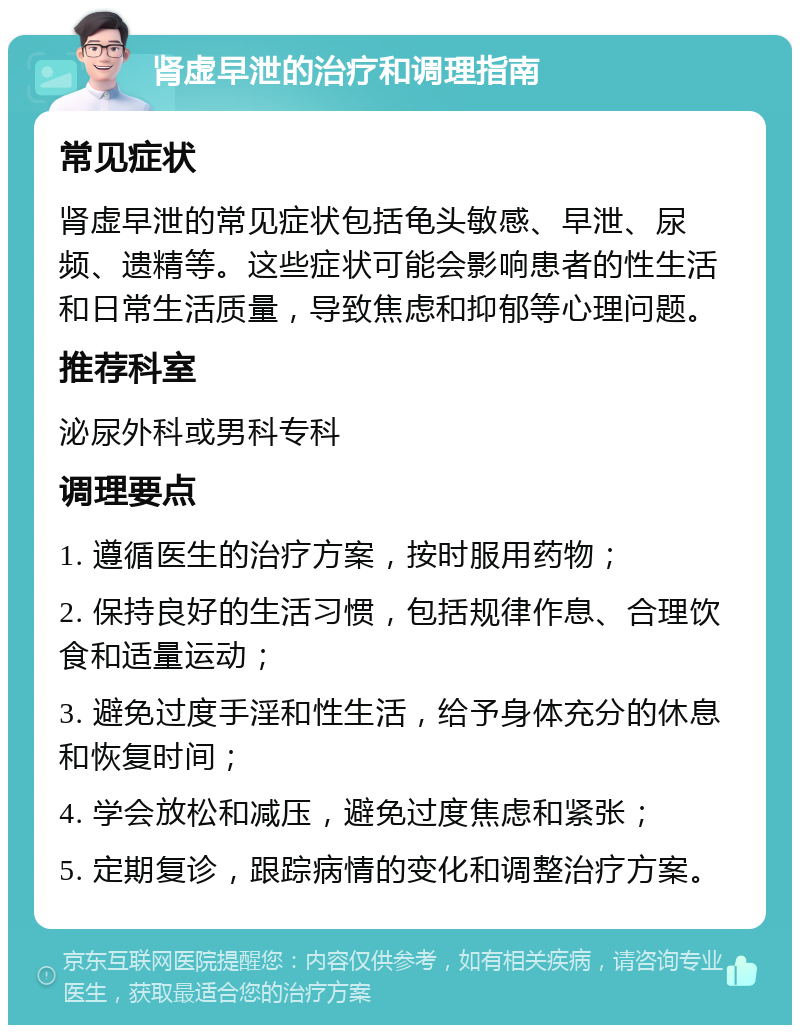 肾虚早泄的治疗和调理指南 常见症状 肾虚早泄的常见症状包括龟头敏感、早泄、尿频、遗精等。这些症状可能会影响患者的性生活和日常生活质量，导致焦虑和抑郁等心理问题。 推荐科室 泌尿外科或男科专科 调理要点 1. 遵循医生的治疗方案，按时服用药物； 2. 保持良好的生活习惯，包括规律作息、合理饮食和适量运动； 3. 避免过度手淫和性生活，给予身体充分的休息和恢复时间； 4. 学会放松和减压，避免过度焦虑和紧张； 5. 定期复诊，跟踪病情的变化和调整治疗方案。