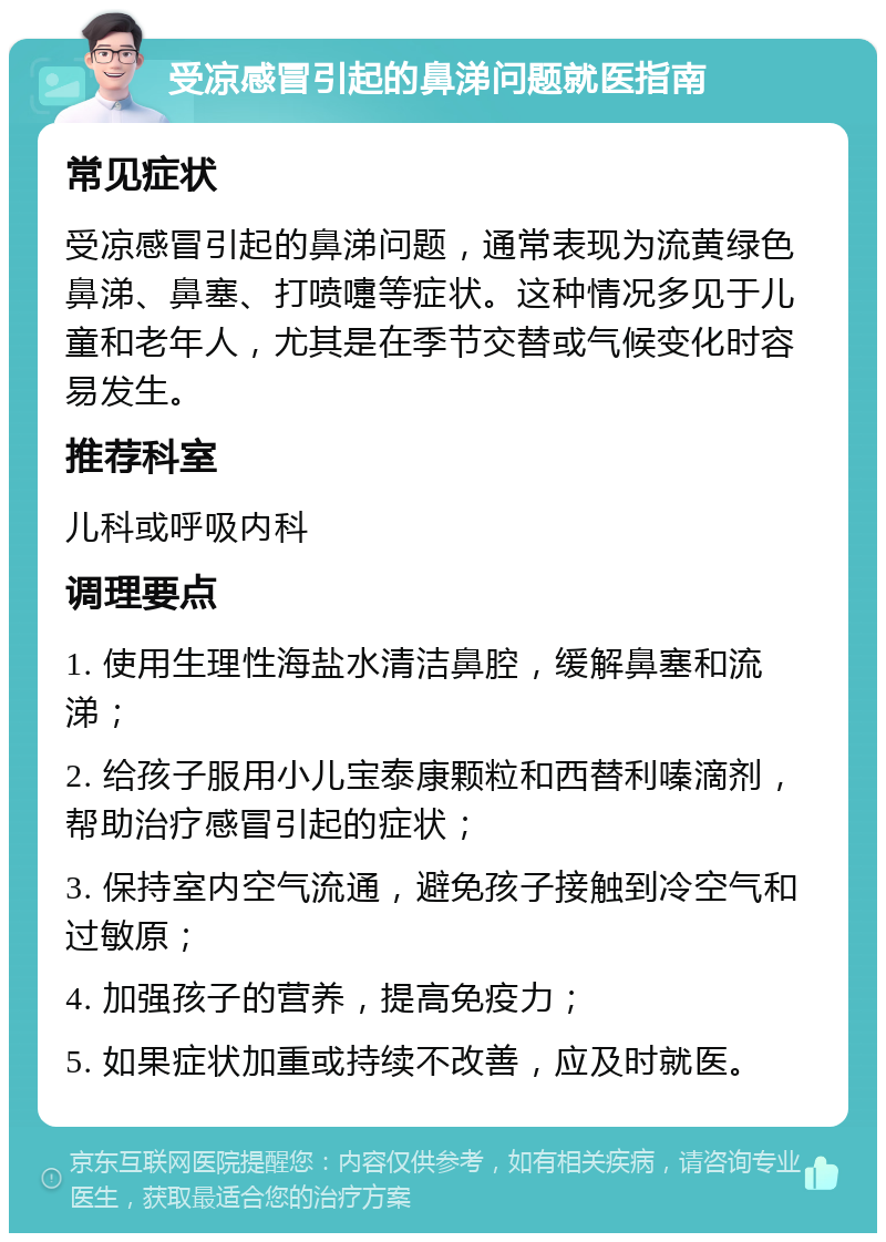 受凉感冒引起的鼻涕问题就医指南 常见症状 受凉感冒引起的鼻涕问题，通常表现为流黄绿色鼻涕、鼻塞、打喷嚏等症状。这种情况多见于儿童和老年人，尤其是在季节交替或气候变化时容易发生。 推荐科室 儿科或呼吸内科 调理要点 1. 使用生理性海盐水清洁鼻腔，缓解鼻塞和流涕； 2. 给孩子服用小儿宝泰康颗粒和西替利嗪滴剂，帮助治疗感冒引起的症状； 3. 保持室内空气流通，避免孩子接触到冷空气和过敏原； 4. 加强孩子的营养，提高免疫力； 5. 如果症状加重或持续不改善，应及时就医。