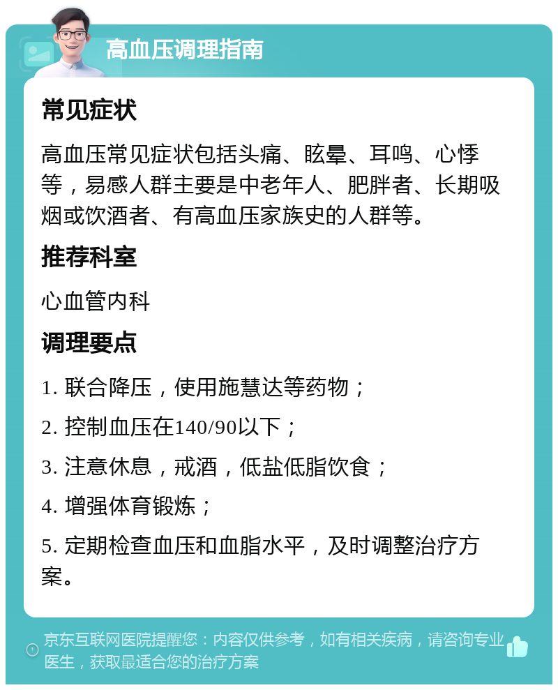 高血压调理指南 常见症状 高血压常见症状包括头痛、眩晕、耳鸣、心悸等，易感人群主要是中老年人、肥胖者、长期吸烟或饮酒者、有高血压家族史的人群等。 推荐科室 心血管内科 调理要点 1. 联合降压，使用施慧达等药物； 2. 控制血压在140/90以下； 3. 注意休息，戒酒，低盐低脂饮食； 4. 增强体育锻炼； 5. 定期检查血压和血脂水平，及时调整治疗方案。