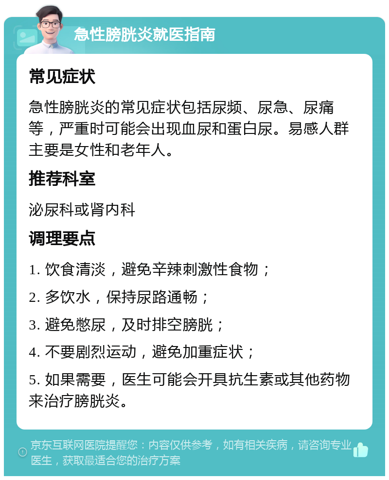 急性膀胱炎就医指南 常见症状 急性膀胱炎的常见症状包括尿频、尿急、尿痛等，严重时可能会出现血尿和蛋白尿。易感人群主要是女性和老年人。 推荐科室 泌尿科或肾内科 调理要点 1. 饮食清淡，避免辛辣刺激性食物； 2. 多饮水，保持尿路通畅； 3. 避免憋尿，及时排空膀胱； 4. 不要剧烈运动，避免加重症状； 5. 如果需要，医生可能会开具抗生素或其他药物来治疗膀胱炎。