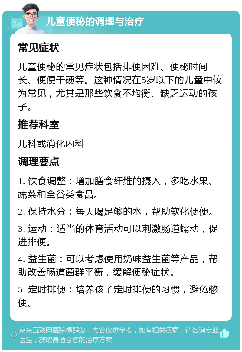 儿童便秘的调理与治疗 常见症状 儿童便秘的常见症状包括排便困难、便秘时间长、便便干硬等。这种情况在5岁以下的儿童中较为常见，尤其是那些饮食不均衡、缺乏运动的孩子。 推荐科室 儿科或消化内科 调理要点 1. 饮食调整：增加膳食纤维的摄入，多吃水果、蔬菜和全谷类食品。 2. 保持水分：每天喝足够的水，帮助软化便便。 3. 运动：适当的体育活动可以刺激肠道蠕动，促进排便。 4. 益生菌：可以考虑使用奶味益生菌等产品，帮助改善肠道菌群平衡，缓解便秘症状。 5. 定时排便：培养孩子定时排便的习惯，避免憋便。