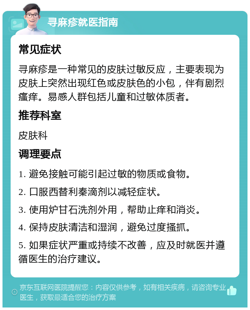 寻麻疹就医指南 常见症状 寻麻疹是一种常见的皮肤过敏反应，主要表现为皮肤上突然出现红色或皮肤色的小包，伴有剧烈瘙痒。易感人群包括儿童和过敏体质者。 推荐科室 皮肤科 调理要点 1. 避免接触可能引起过敏的物质或食物。 2. 口服西替利秦滴剂以减轻症状。 3. 使用炉甘石洗剂外用，帮助止痒和消炎。 4. 保持皮肤清洁和湿润，避免过度搔抓。 5. 如果症状严重或持续不改善，应及时就医并遵循医生的治疗建议。