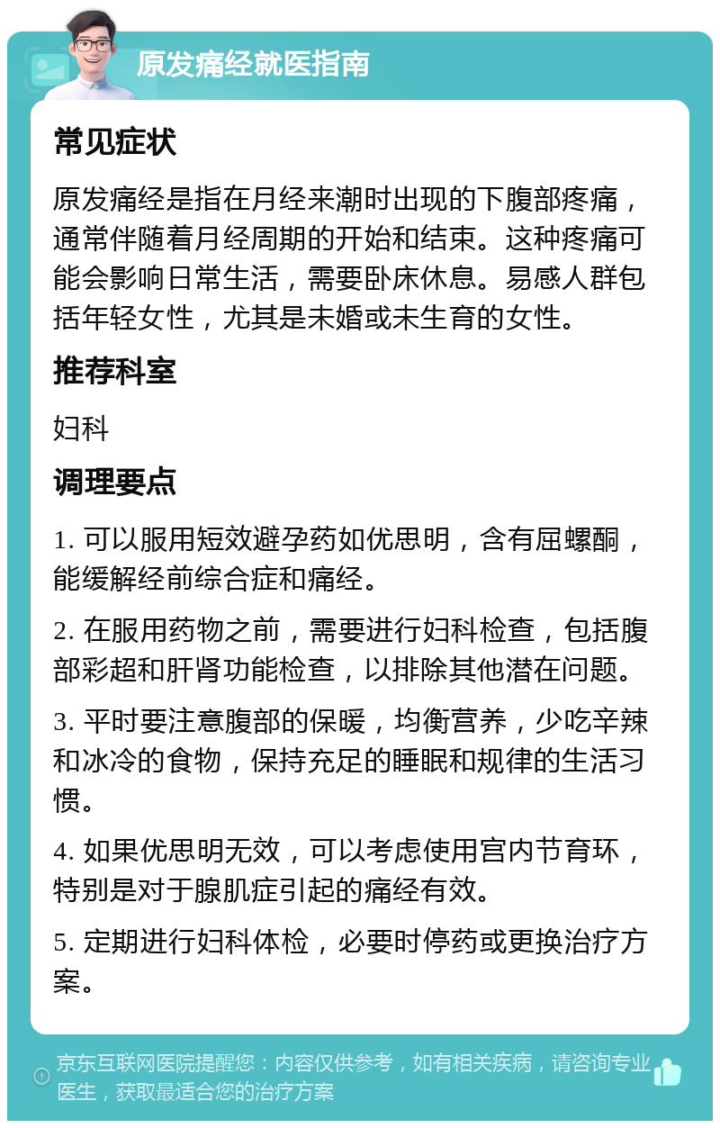 原发痛经就医指南 常见症状 原发痛经是指在月经来潮时出现的下腹部疼痛，通常伴随着月经周期的开始和结束。这种疼痛可能会影响日常生活，需要卧床休息。易感人群包括年轻女性，尤其是未婚或未生育的女性。 推荐科室 妇科 调理要点 1. 可以服用短效避孕药如优思明，含有屈螺酮，能缓解经前综合症和痛经。 2. 在服用药物之前，需要进行妇科检查，包括腹部彩超和肝肾功能检查，以排除其他潜在问题。 3. 平时要注意腹部的保暖，均衡营养，少吃辛辣和冰冷的食物，保持充足的睡眠和规律的生活习惯。 4. 如果优思明无效，可以考虑使用宫内节育环，特别是对于腺肌症引起的痛经有效。 5. 定期进行妇科体检，必要时停药或更换治疗方案。