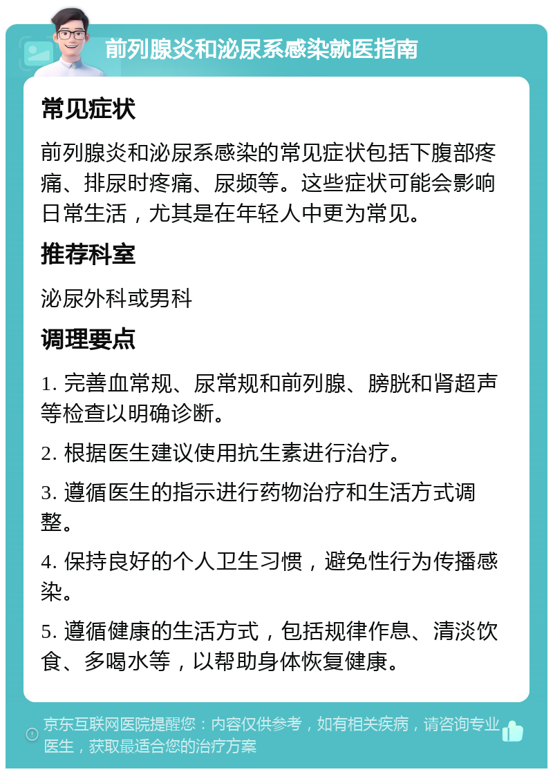 前列腺炎和泌尿系感染就医指南 常见症状 前列腺炎和泌尿系感染的常见症状包括下腹部疼痛、排尿时疼痛、尿频等。这些症状可能会影响日常生活，尤其是在年轻人中更为常见。 推荐科室 泌尿外科或男科 调理要点 1. 完善血常规、尿常规和前列腺、膀胱和肾超声等检查以明确诊断。 2. 根据医生建议使用抗生素进行治疗。 3. 遵循医生的指示进行药物治疗和生活方式调整。 4. 保持良好的个人卫生习惯，避免性行为传播感染。 5. 遵循健康的生活方式，包括规律作息、清淡饮食、多喝水等，以帮助身体恢复健康。