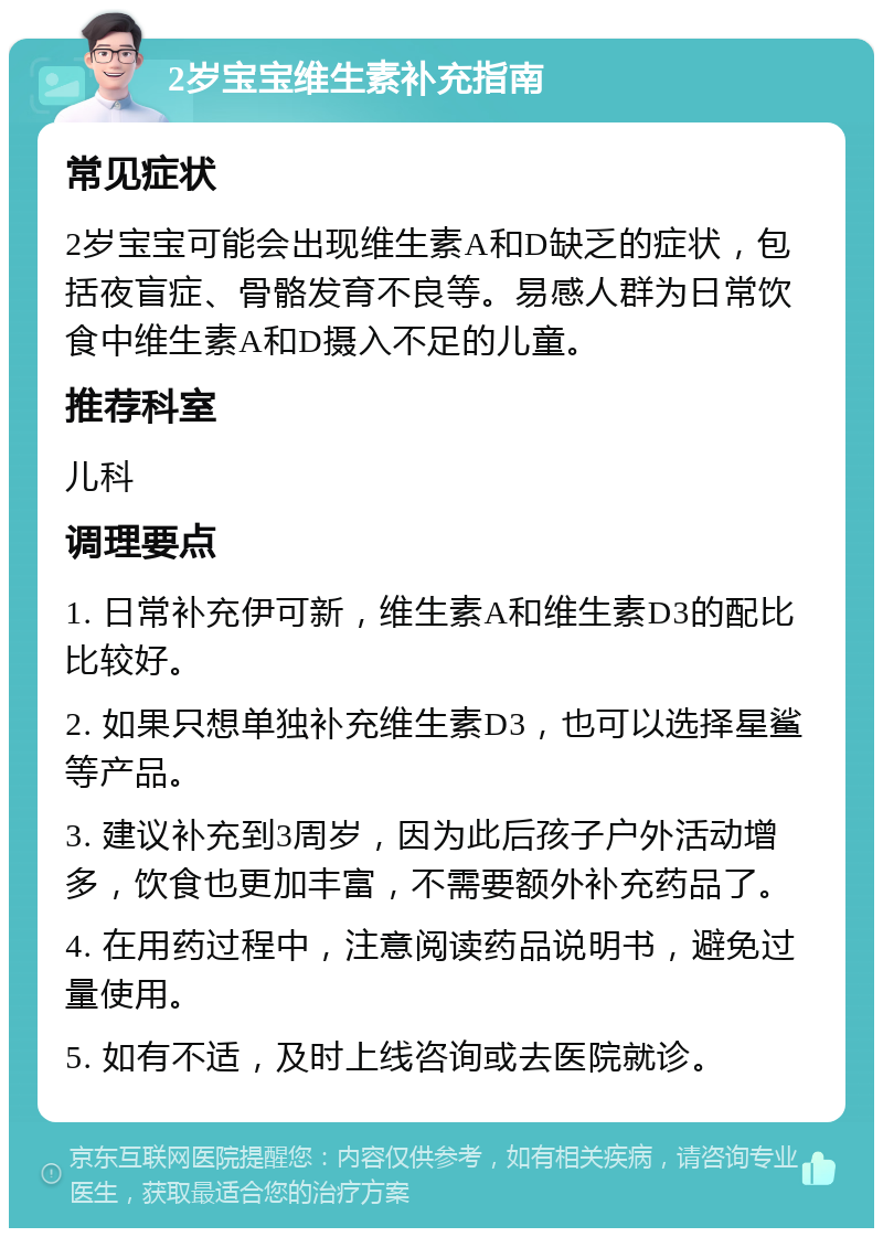 2岁宝宝维生素补充指南 常见症状 2岁宝宝可能会出现维生素A和D缺乏的症状，包括夜盲症、骨骼发育不良等。易感人群为日常饮食中维生素A和D摄入不足的儿童。 推荐科室 儿科 调理要点 1. 日常补充伊可新，维生素A和维生素D3的配比比较好。 2. 如果只想单独补充维生素D3，也可以选择星鲨等产品。 3. 建议补充到3周岁，因为此后孩子户外活动增多，饮食也更加丰富，不需要额外补充药品了。 4. 在用药过程中，注意阅读药品说明书，避免过量使用。 5. 如有不适，及时上线咨询或去医院就诊。