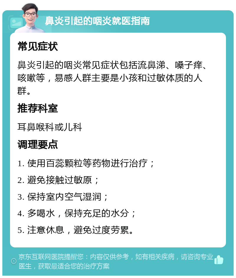 鼻炎引起的咽炎就医指南 常见症状 鼻炎引起的咽炎常见症状包括流鼻涕、嗓子痒、咳嗽等，易感人群主要是小孩和过敏体质的人群。 推荐科室 耳鼻喉科或儿科 调理要点 1. 使用百蕊颗粒等药物进行治疗； 2. 避免接触过敏原； 3. 保持室内空气湿润； 4. 多喝水，保持充足的水分； 5. 注意休息，避免过度劳累。