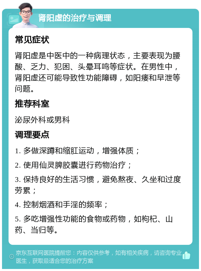 肾阳虚的治疗与调理 常见症状 肾阳虚是中医中的一种病理状态，主要表现为腰酸、乏力、犯困、头晕耳鸣等症状。在男性中，肾阳虚还可能导致性功能障碍，如阳痿和早泄等问题。 推荐科室 泌尿外科或男科 调理要点 1. 多做深蹲和缩肛运动，增强体质； 2. 使用仙灵脾胶囊进行药物治疗； 3. 保持良好的生活习惯，避免熬夜、久坐和过度劳累； 4. 控制烟酒和手淫的频率； 5. 多吃增强性功能的食物或药物，如枸杞、山药、当归等。