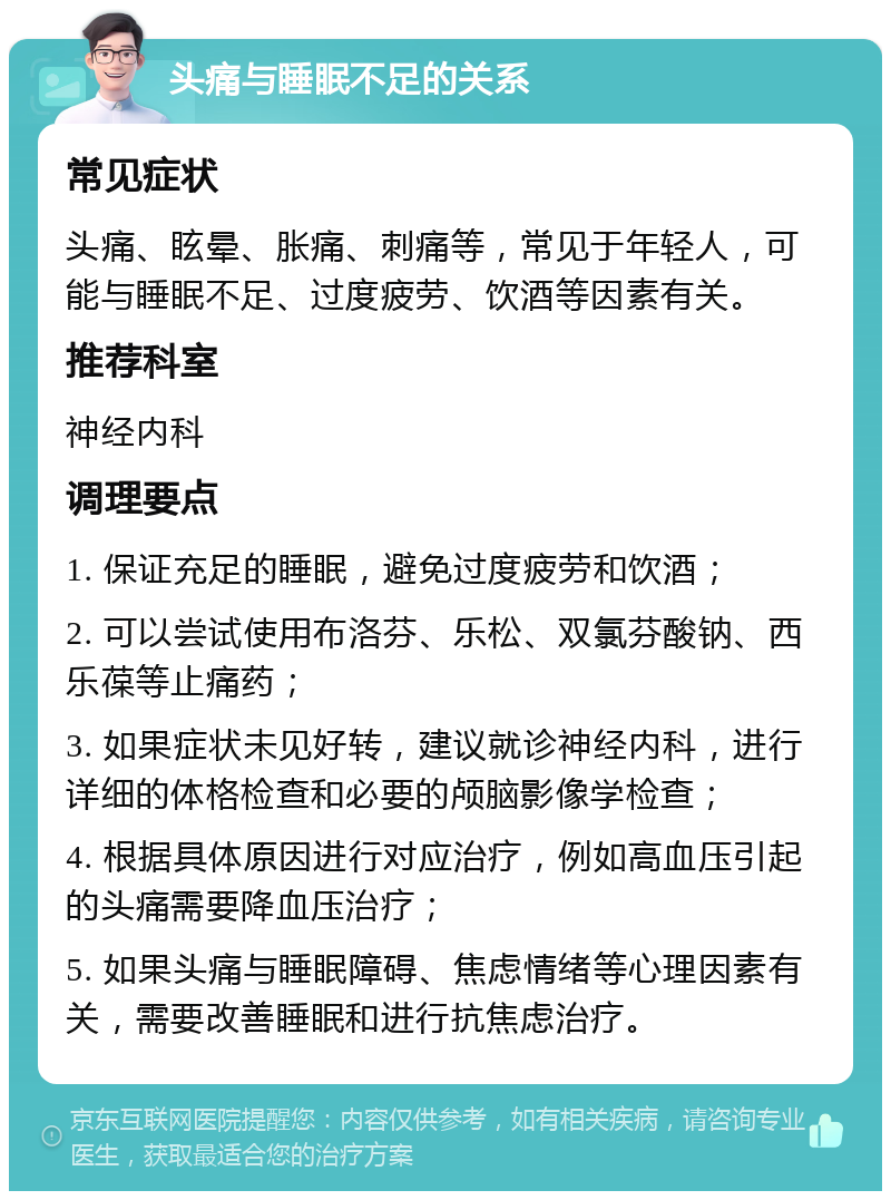 头痛与睡眠不足的关系 常见症状 头痛、眩晕、胀痛、刺痛等，常见于年轻人，可能与睡眠不足、过度疲劳、饮酒等因素有关。 推荐科室 神经内科 调理要点 1. 保证充足的睡眠，避免过度疲劳和饮酒； 2. 可以尝试使用布洛芬、乐松、双氯芬酸钠、西乐葆等止痛药； 3. 如果症状未见好转，建议就诊神经内科，进行详细的体格检查和必要的颅脑影像学检查； 4. 根据具体原因进行对应治疗，例如高血压引起的头痛需要降血压治疗； 5. 如果头痛与睡眠障碍、焦虑情绪等心理因素有关，需要改善睡眠和进行抗焦虑治疗。