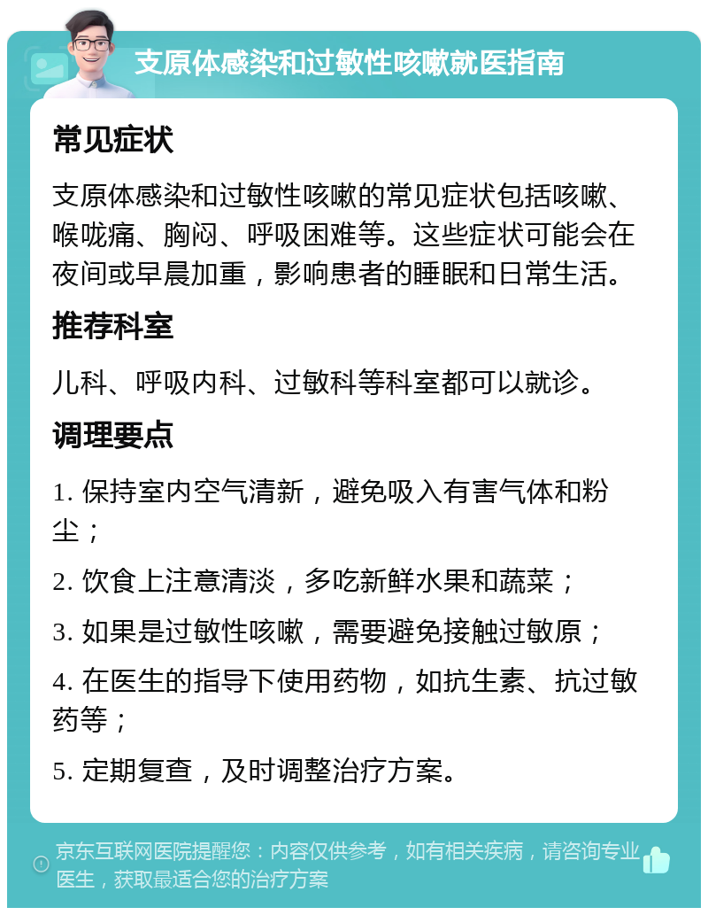 支原体感染和过敏性咳嗽就医指南 常见症状 支原体感染和过敏性咳嗽的常见症状包括咳嗽、喉咙痛、胸闷、呼吸困难等。这些症状可能会在夜间或早晨加重，影响患者的睡眠和日常生活。 推荐科室 儿科、呼吸内科、过敏科等科室都可以就诊。 调理要点 1. 保持室内空气清新，避免吸入有害气体和粉尘； 2. 饮食上注意清淡，多吃新鲜水果和蔬菜； 3. 如果是过敏性咳嗽，需要避免接触过敏原； 4. 在医生的指导下使用药物，如抗生素、抗过敏药等； 5. 定期复查，及时调整治疗方案。