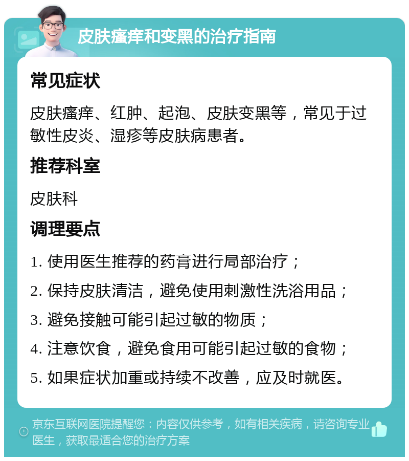 皮肤瘙痒和变黑的治疗指南 常见症状 皮肤瘙痒、红肿、起泡、皮肤变黑等，常见于过敏性皮炎、湿疹等皮肤病患者。 推荐科室 皮肤科 调理要点 1. 使用医生推荐的药膏进行局部治疗； 2. 保持皮肤清洁，避免使用刺激性洗浴用品； 3. 避免接触可能引起过敏的物质； 4. 注意饮食，避免食用可能引起过敏的食物； 5. 如果症状加重或持续不改善，应及时就医。