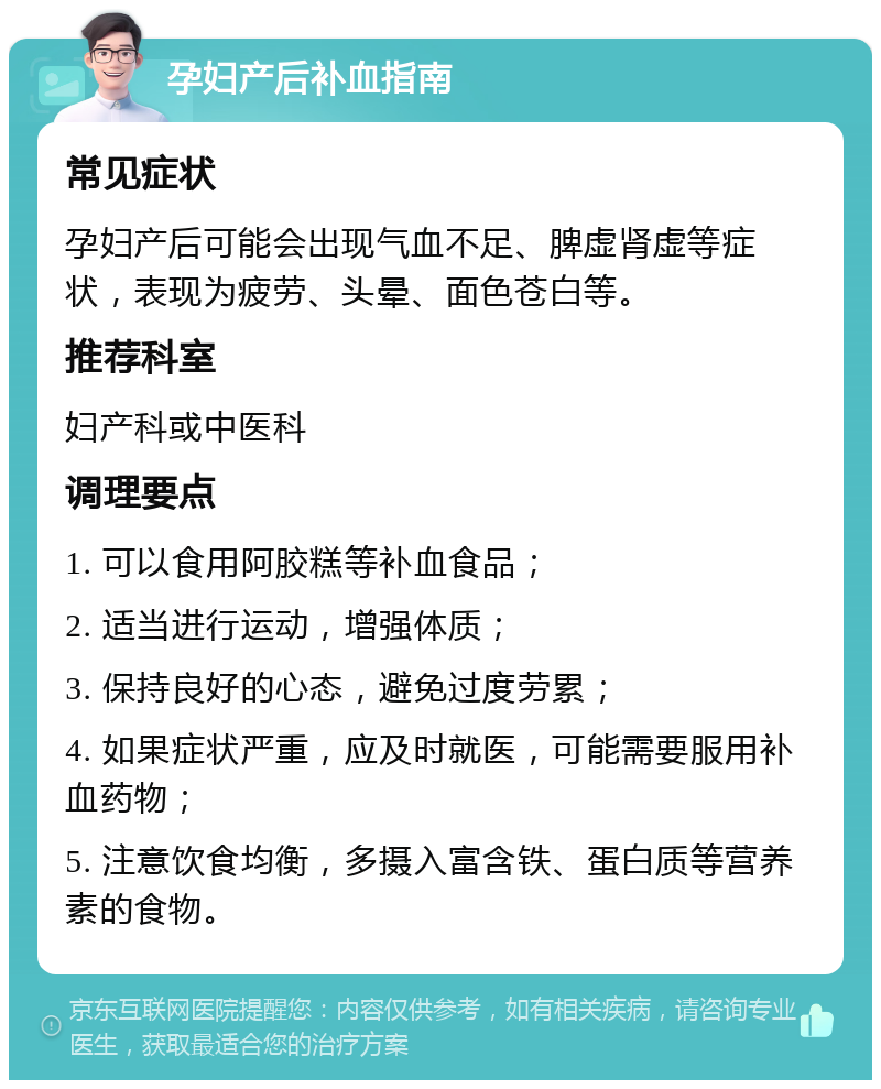 孕妇产后补血指南 常见症状 孕妇产后可能会出现气血不足、脾虚肾虚等症状，表现为疲劳、头晕、面色苍白等。 推荐科室 妇产科或中医科 调理要点 1. 可以食用阿胶糕等补血食品； 2. 适当进行运动，增强体质； 3. 保持良好的心态，避免过度劳累； 4. 如果症状严重，应及时就医，可能需要服用补血药物； 5. 注意饮食均衡，多摄入富含铁、蛋白质等营养素的食物。