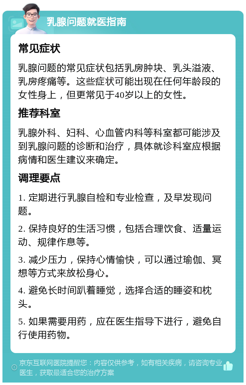 乳腺问题就医指南 常见症状 乳腺问题的常见症状包括乳房肿块、乳头溢液、乳房疼痛等。这些症状可能出现在任何年龄段的女性身上，但更常见于40岁以上的女性。 推荐科室 乳腺外科、妇科、心血管内科等科室都可能涉及到乳腺问题的诊断和治疗，具体就诊科室应根据病情和医生建议来确定。 调理要点 1. 定期进行乳腺自检和专业检查，及早发现问题。 2. 保持良好的生活习惯，包括合理饮食、适量运动、规律作息等。 3. 减少压力，保持心情愉快，可以通过瑜伽、冥想等方式来放松身心。 4. 避免长时间趴着睡觉，选择合适的睡姿和枕头。 5. 如果需要用药，应在医生指导下进行，避免自行使用药物。