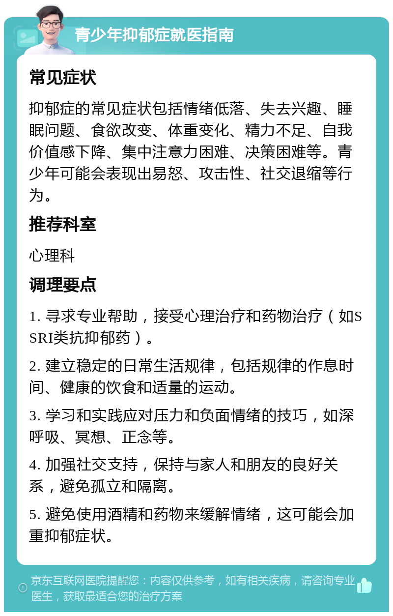 青少年抑郁症就医指南 常见症状 抑郁症的常见症状包括情绪低落、失去兴趣、睡眠问题、食欲改变、体重变化、精力不足、自我价值感下降、集中注意力困难、决策困难等。青少年可能会表现出易怒、攻击性、社交退缩等行为。 推荐科室 心理科 调理要点 1. 寻求专业帮助，接受心理治疗和药物治疗（如SSRI类抗抑郁药）。 2. 建立稳定的日常生活规律，包括规律的作息时间、健康的饮食和适量的运动。 3. 学习和实践应对压力和负面情绪的技巧，如深呼吸、冥想、正念等。 4. 加强社交支持，保持与家人和朋友的良好关系，避免孤立和隔离。 5. 避免使用酒精和药物来缓解情绪，这可能会加重抑郁症状。