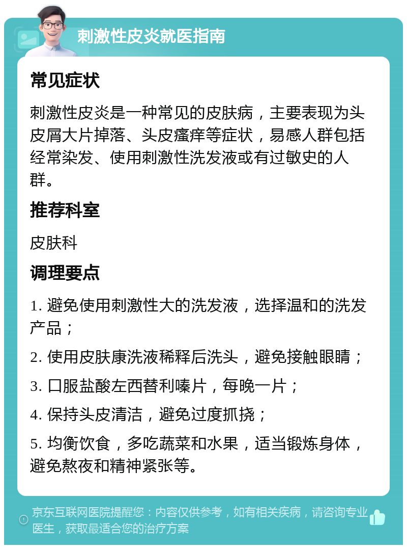 刺激性皮炎就医指南 常见症状 刺激性皮炎是一种常见的皮肤病，主要表现为头皮屑大片掉落、头皮瘙痒等症状，易感人群包括经常染发、使用刺激性洗发液或有过敏史的人群。 推荐科室 皮肤科 调理要点 1. 避免使用刺激性大的洗发液，选择温和的洗发产品； 2. 使用皮肤康洗液稀释后洗头，避免接触眼睛； 3. 口服盐酸左西替利嗪片，每晚一片； 4. 保持头皮清洁，避免过度抓挠； 5. 均衡饮食，多吃蔬菜和水果，适当锻炼身体，避免熬夜和精神紧张等。