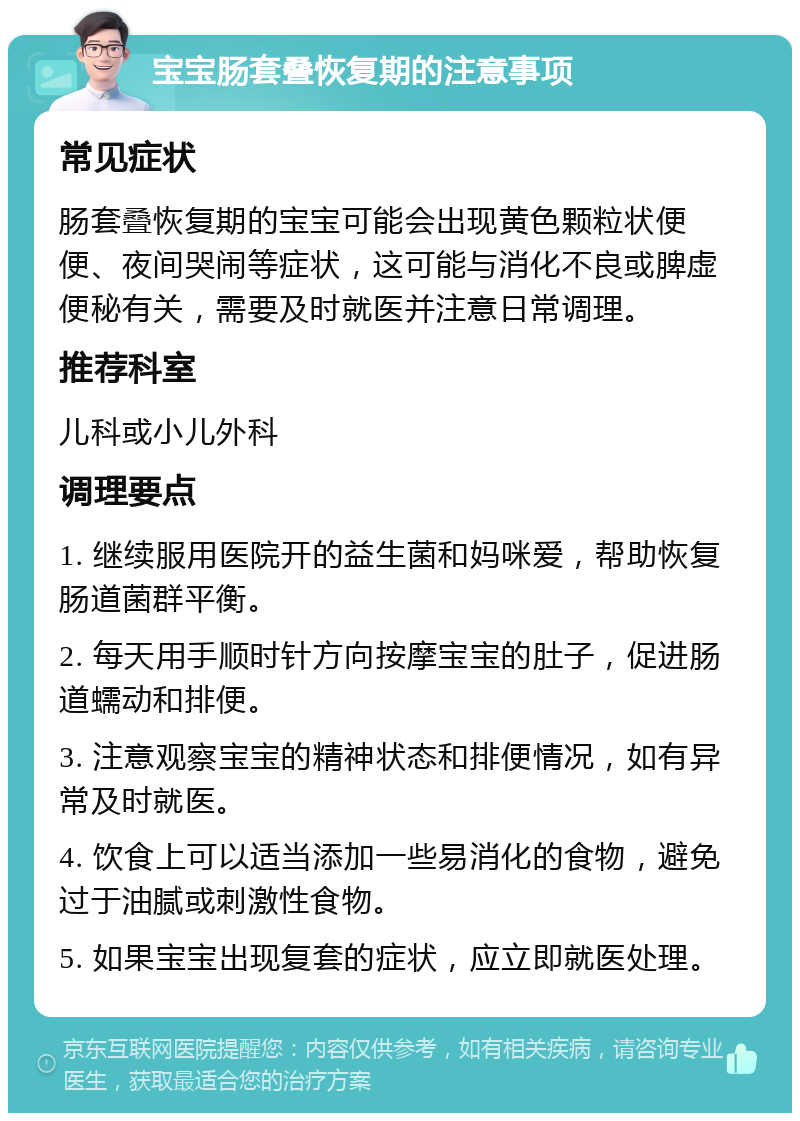 宝宝肠套叠恢复期的注意事项 常见症状 肠套叠恢复期的宝宝可能会出现黄色颗粒状便便、夜间哭闹等症状，这可能与消化不良或脾虚便秘有关，需要及时就医并注意日常调理。 推荐科室 儿科或小儿外科 调理要点 1. 继续服用医院开的益生菌和妈咪爱，帮助恢复肠道菌群平衡。 2. 每天用手顺时针方向按摩宝宝的肚子，促进肠道蠕动和排便。 3. 注意观察宝宝的精神状态和排便情况，如有异常及时就医。 4. 饮食上可以适当添加一些易消化的食物，避免过于油腻或刺激性食物。 5. 如果宝宝出现复套的症状，应立即就医处理。