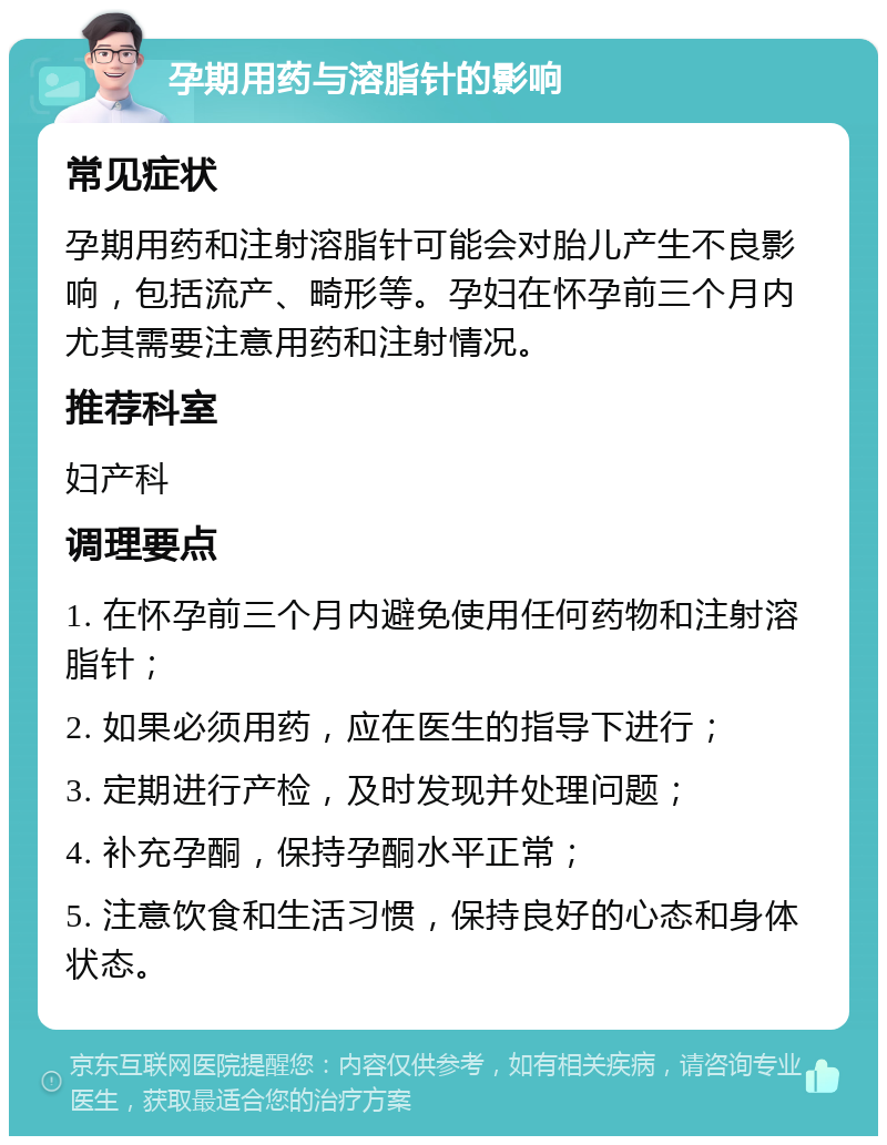 孕期用药与溶脂针的影响 常见症状 孕期用药和注射溶脂针可能会对胎儿产生不良影响，包括流产、畸形等。孕妇在怀孕前三个月内尤其需要注意用药和注射情况。 推荐科室 妇产科 调理要点 1. 在怀孕前三个月内避免使用任何药物和注射溶脂针； 2. 如果必须用药，应在医生的指导下进行； 3. 定期进行产检，及时发现并处理问题； 4. 补充孕酮，保持孕酮水平正常； 5. 注意饮食和生活习惯，保持良好的心态和身体状态。