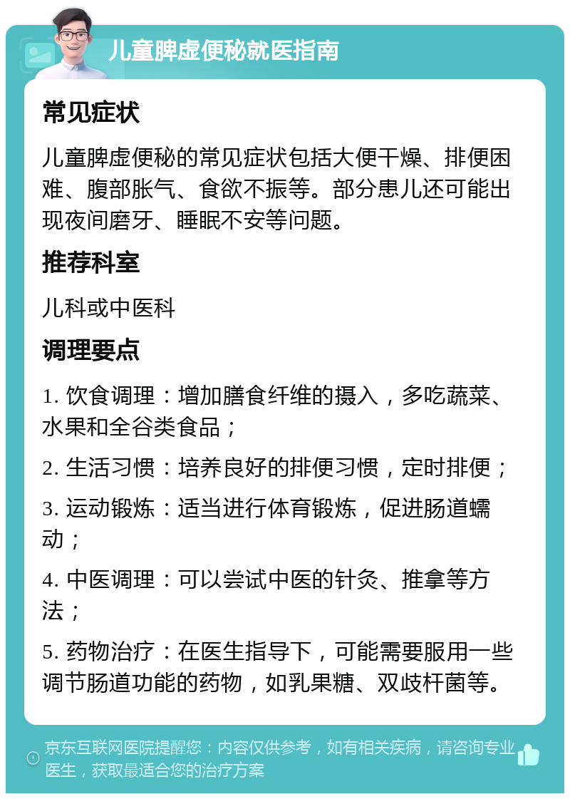 儿童脾虚便秘就医指南 常见症状 儿童脾虚便秘的常见症状包括大便干燥、排便困难、腹部胀气、食欲不振等。部分患儿还可能出现夜间磨牙、睡眠不安等问题。 推荐科室 儿科或中医科 调理要点 1. 饮食调理：增加膳食纤维的摄入，多吃蔬菜、水果和全谷类食品； 2. 生活习惯：培养良好的排便习惯，定时排便； 3. 运动锻炼：适当进行体育锻炼，促进肠道蠕动； 4. 中医调理：可以尝试中医的针灸、推拿等方法； 5. 药物治疗：在医生指导下，可能需要服用一些调节肠道功能的药物，如乳果糖、双歧杆菌等。