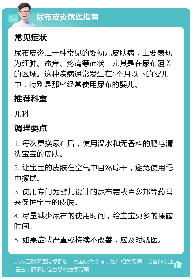 尿布皮炎就医指南 常见症状 尿布皮炎是一种常见的婴幼儿皮肤病，主要表现为红肿、瘙痒、疼痛等症状，尤其是在尿布覆盖的区域。这种疾病通常发生在6个月以下的婴儿中，特别是那些经常使用尿布的婴儿。 推荐科室 儿科 调理要点 1. 每次更换尿布后，使用温水和无香料的肥皂清洗宝宝的皮肤。 2. 让宝宝的皮肤在空气中自然晾干，避免使用毛巾擦拭。 3. 使用专门为婴儿设计的尿布霜或百多邦等药膏来保护宝宝的皮肤。 4. 尽量减少尿布的使用时间，给宝宝更多的裸露时间。 5. 如果症状严重或持续不改善，应及时就医。