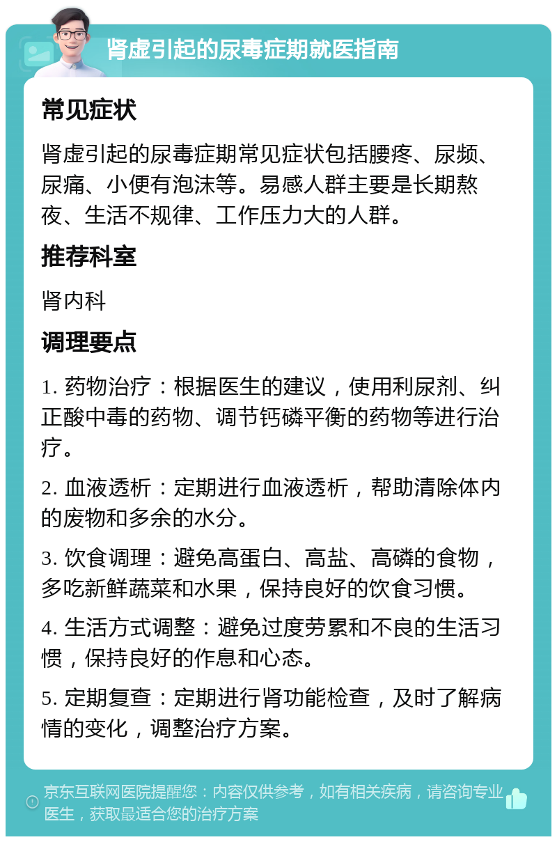 肾虚引起的尿毒症期就医指南 常见症状 肾虚引起的尿毒症期常见症状包括腰疼、尿频、尿痛、小便有泡沫等。易感人群主要是长期熬夜、生活不规律、工作压力大的人群。 推荐科室 肾内科 调理要点 1. 药物治疗：根据医生的建议，使用利尿剂、纠正酸中毒的药物、调节钙磷平衡的药物等进行治疗。 2. 血液透析：定期进行血液透析，帮助清除体内的废物和多余的水分。 3. 饮食调理：避免高蛋白、高盐、高磷的食物，多吃新鲜蔬菜和水果，保持良好的饮食习惯。 4. 生活方式调整：避免过度劳累和不良的生活习惯，保持良好的作息和心态。 5. 定期复查：定期进行肾功能检查，及时了解病情的变化，调整治疗方案。