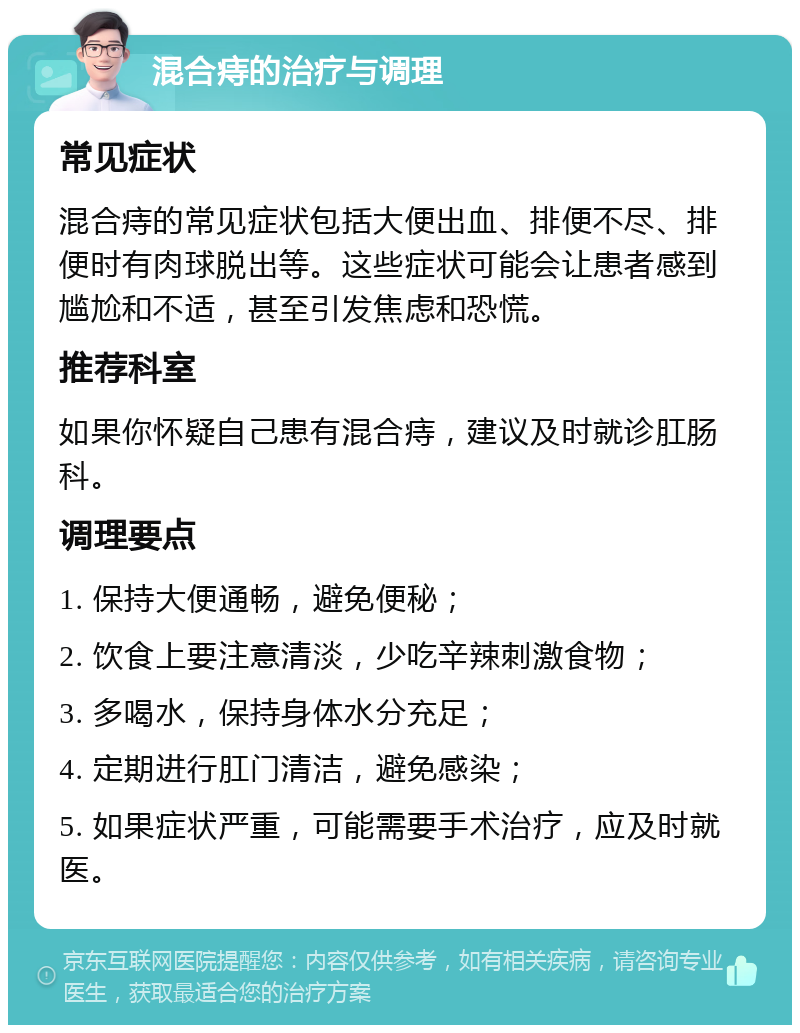 混合痔的治疗与调理 常见症状 混合痔的常见症状包括大便出血、排便不尽、排便时有肉球脱出等。这些症状可能会让患者感到尴尬和不适，甚至引发焦虑和恐慌。 推荐科室 如果你怀疑自己患有混合痔，建议及时就诊肛肠科。 调理要点 1. 保持大便通畅，避免便秘； 2. 饮食上要注意清淡，少吃辛辣刺激食物； 3. 多喝水，保持身体水分充足； 4. 定期进行肛门清洁，避免感染； 5. 如果症状严重，可能需要手术治疗，应及时就医。