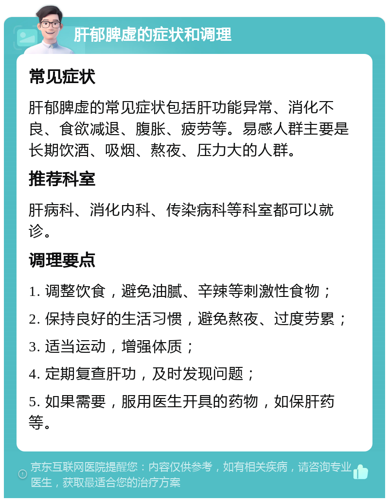 肝郁脾虚的症状和调理 常见症状 肝郁脾虚的常见症状包括肝功能异常、消化不良、食欲减退、腹胀、疲劳等。易感人群主要是长期饮酒、吸烟、熬夜、压力大的人群。 推荐科室 肝病科、消化内科、传染病科等科室都可以就诊。 调理要点 1. 调整饮食，避免油腻、辛辣等刺激性食物； 2. 保持良好的生活习惯，避免熬夜、过度劳累； 3. 适当运动，增强体质； 4. 定期复查肝功，及时发现问题； 5. 如果需要，服用医生开具的药物，如保肝药等。