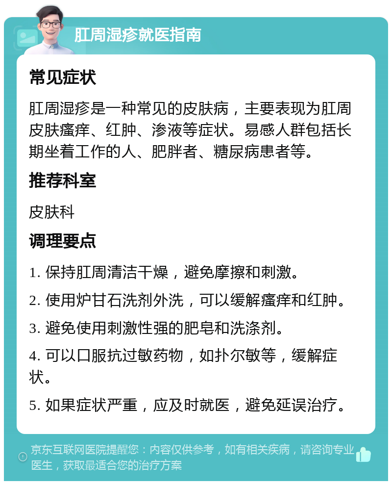 肛周湿疹就医指南 常见症状 肛周湿疹是一种常见的皮肤病，主要表现为肛周皮肤瘙痒、红肿、渗液等症状。易感人群包括长期坐着工作的人、肥胖者、糖尿病患者等。 推荐科室 皮肤科 调理要点 1. 保持肛周清洁干燥，避免摩擦和刺激。 2. 使用炉甘石洗剂外洗，可以缓解瘙痒和红肿。 3. 避免使用刺激性强的肥皂和洗涤剂。 4. 可以口服抗过敏药物，如扑尔敏等，缓解症状。 5. 如果症状严重，应及时就医，避免延误治疗。