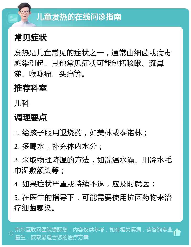 儿童发热的在线问诊指南 常见症状 发热是儿童常见的症状之一，通常由细菌或病毒感染引起。其他常见症状可能包括咳嗽、流鼻涕、喉咙痛、头痛等。 推荐科室 儿科 调理要点 1. 给孩子服用退烧药，如美林或泰诺林； 2. 多喝水，补充体内水分； 3. 采取物理降温的方法，如洗温水澡、用冷水毛巾湿敷额头等； 4. 如果症状严重或持续不退，应及时就医； 5. 在医生的指导下，可能需要使用抗菌药物来治疗细菌感染。