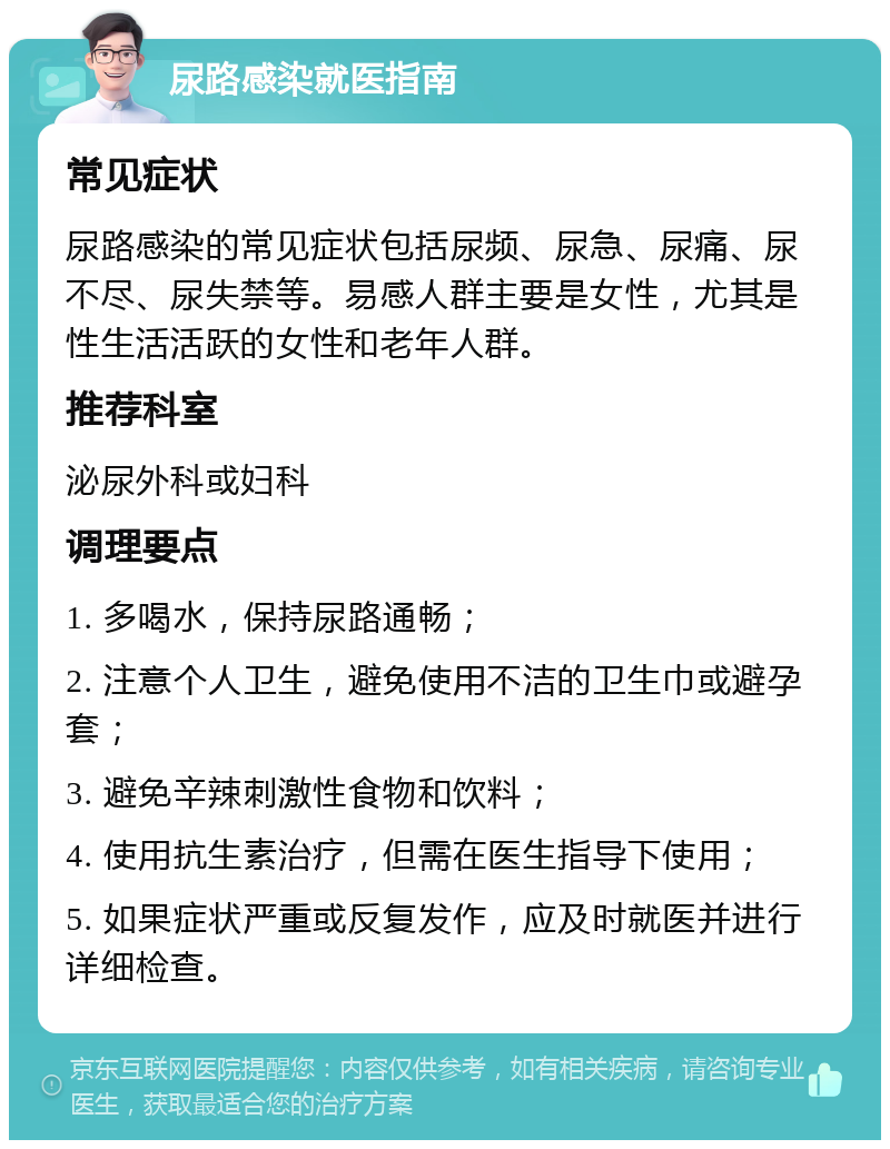 尿路感染就医指南 常见症状 尿路感染的常见症状包括尿频、尿急、尿痛、尿不尽、尿失禁等。易感人群主要是女性，尤其是性生活活跃的女性和老年人群。 推荐科室 泌尿外科或妇科 调理要点 1. 多喝水，保持尿路通畅； 2. 注意个人卫生，避免使用不洁的卫生巾或避孕套； 3. 避免辛辣刺激性食物和饮料； 4. 使用抗生素治疗，但需在医生指导下使用； 5. 如果症状严重或反复发作，应及时就医并进行详细检查。