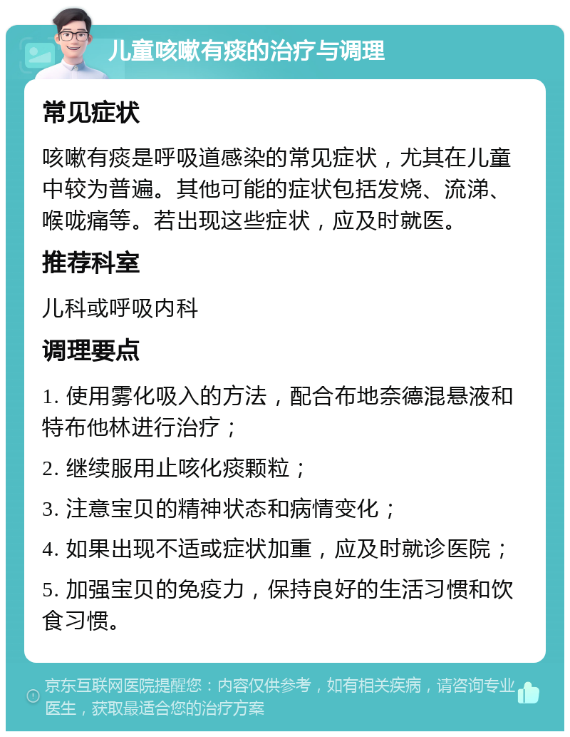 儿童咳嗽有痰的治疗与调理 常见症状 咳嗽有痰是呼吸道感染的常见症状，尤其在儿童中较为普遍。其他可能的症状包括发烧、流涕、喉咙痛等。若出现这些症状，应及时就医。 推荐科室 儿科或呼吸内科 调理要点 1. 使用雾化吸入的方法，配合布地奈德混悬液和特布他林进行治疗； 2. 继续服用止咳化痰颗粒； 3. 注意宝贝的精神状态和病情变化； 4. 如果出现不适或症状加重，应及时就诊医院； 5. 加强宝贝的免疫力，保持良好的生活习惯和饮食习惯。