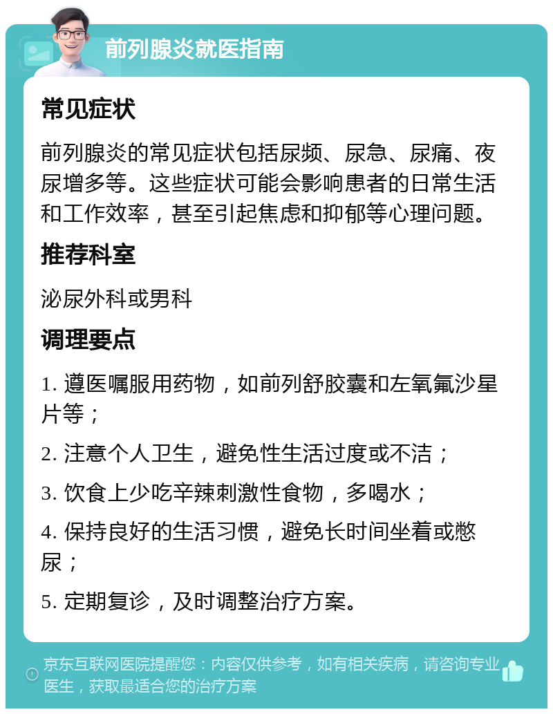 前列腺炎就医指南 常见症状 前列腺炎的常见症状包括尿频、尿急、尿痛、夜尿增多等。这些症状可能会影响患者的日常生活和工作效率，甚至引起焦虑和抑郁等心理问题。 推荐科室 泌尿外科或男科 调理要点 1. 遵医嘱服用药物，如前列舒胶囊和左氧氟沙星片等； 2. 注意个人卫生，避免性生活过度或不洁； 3. 饮食上少吃辛辣刺激性食物，多喝水； 4. 保持良好的生活习惯，避免长时间坐着或憋尿； 5. 定期复诊，及时调整治疗方案。