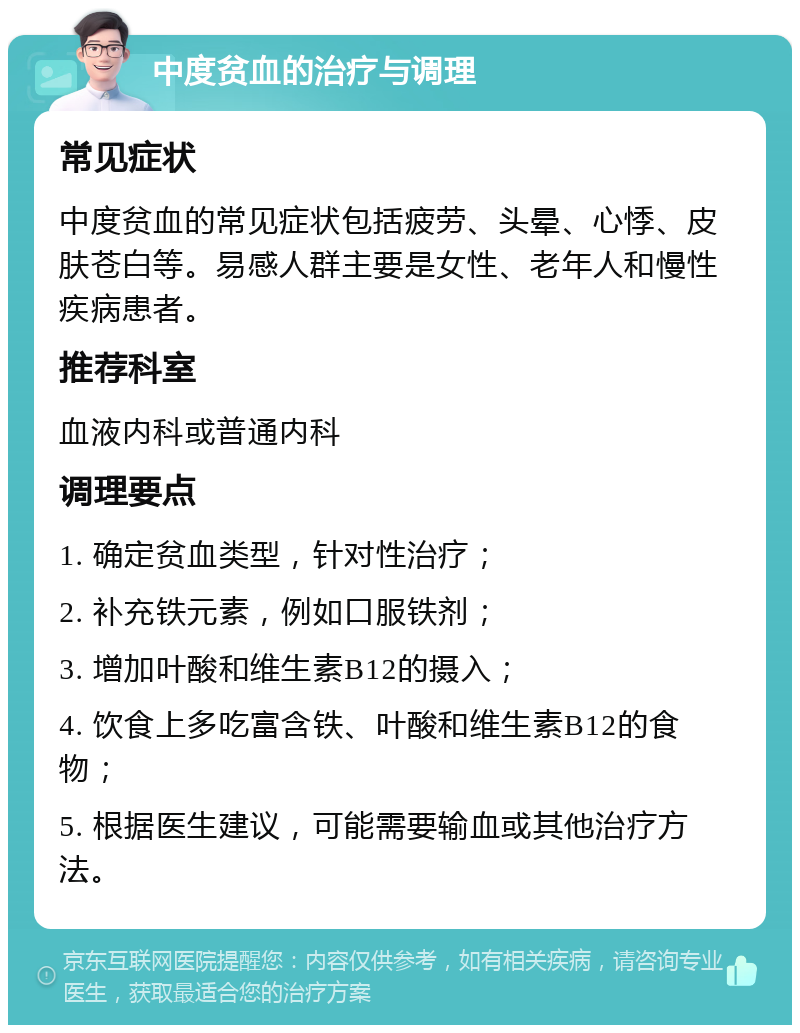 中度贫血的治疗与调理 常见症状 中度贫血的常见症状包括疲劳、头晕、心悸、皮肤苍白等。易感人群主要是女性、老年人和慢性疾病患者。 推荐科室 血液内科或普通内科 调理要点 1. 确定贫血类型，针对性治疗； 2. 补充铁元素，例如口服铁剂； 3. 增加叶酸和维生素B12的摄入； 4. 饮食上多吃富含铁、叶酸和维生素B12的食物； 5. 根据医生建议，可能需要输血或其他治疗方法。