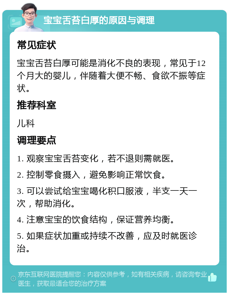 宝宝舌苔白厚的原因与调理 常见症状 宝宝舌苔白厚可能是消化不良的表现，常见于12个月大的婴儿，伴随着大便不畅、食欲不振等症状。 推荐科室 儿科 调理要点 1. 观察宝宝舌苔变化，若不退则需就医。 2. 控制零食摄入，避免影响正常饮食。 3. 可以尝试给宝宝喝化积口服液，半支一天一次，帮助消化。 4. 注意宝宝的饮食结构，保证营养均衡。 5. 如果症状加重或持续不改善，应及时就医诊治。