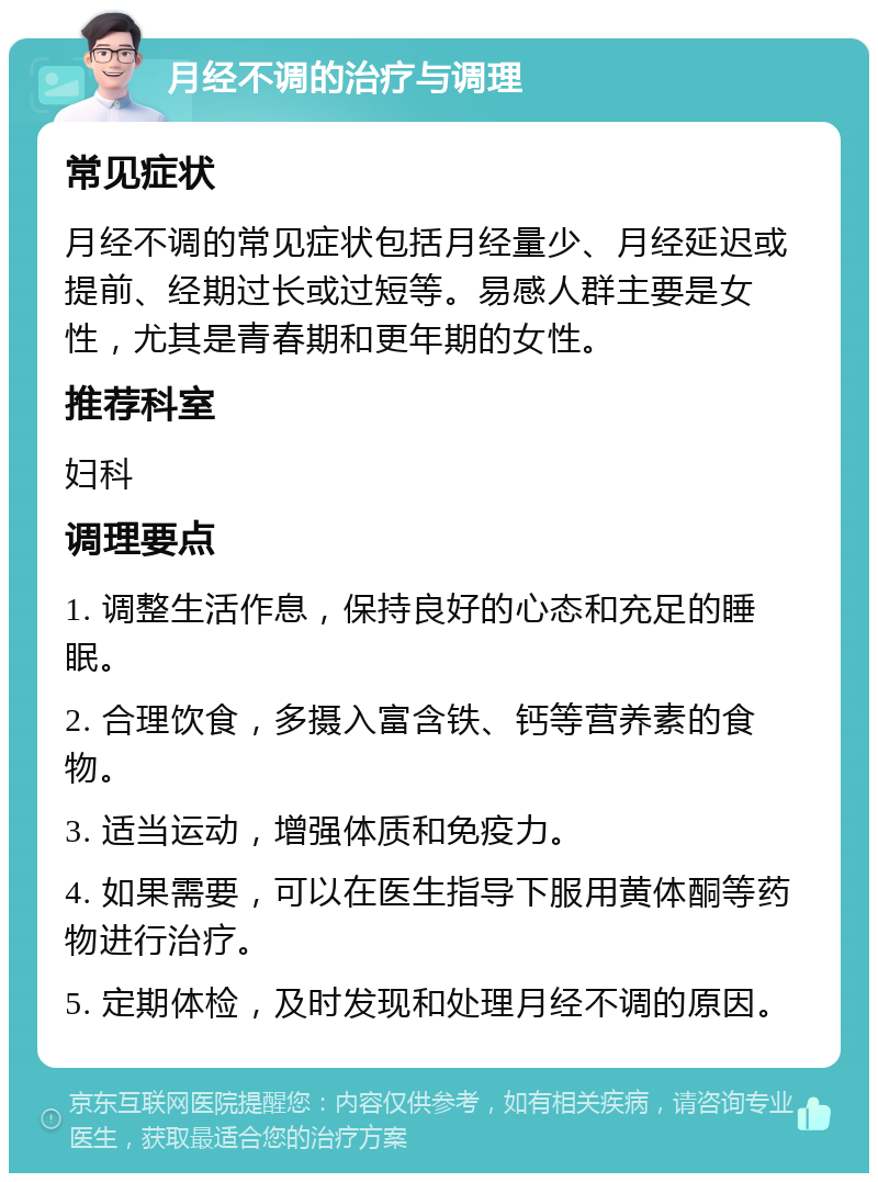 月经不调的治疗与调理 常见症状 月经不调的常见症状包括月经量少、月经延迟或提前、经期过长或过短等。易感人群主要是女性，尤其是青春期和更年期的女性。 推荐科室 妇科 调理要点 1. 调整生活作息，保持良好的心态和充足的睡眠。 2. 合理饮食，多摄入富含铁、钙等营养素的食物。 3. 适当运动，增强体质和免疫力。 4. 如果需要，可以在医生指导下服用黄体酮等药物进行治疗。 5. 定期体检，及时发现和处理月经不调的原因。