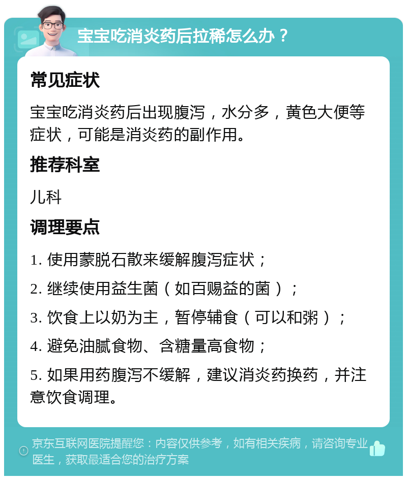 宝宝吃消炎药后拉稀怎么办？ 常见症状 宝宝吃消炎药后出现腹泻，水分多，黄色大便等症状，可能是消炎药的副作用。 推荐科室 儿科 调理要点 1. 使用蒙脱石散来缓解腹泻症状； 2. 继续使用益生菌（如百赐益的菌）； 3. 饮食上以奶为主，暂停辅食（可以和粥）； 4. 避免油腻食物、含糖量高食物； 5. 如果用药腹泻不缓解，建议消炎药换药，并注意饮食调理。