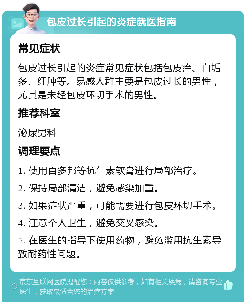 包皮过长引起的炎症就医指南 常见症状 包皮过长引起的炎症常见症状包括包皮痒、白垢多、红肿等。易感人群主要是包皮过长的男性，尤其是未经包皮环切手术的男性。 推荐科室 泌尿男科 调理要点 1. 使用百多邦等抗生素软膏进行局部治疗。 2. 保持局部清洁，避免感染加重。 3. 如果症状严重，可能需要进行包皮环切手术。 4. 注意个人卫生，避免交叉感染。 5. 在医生的指导下使用药物，避免滥用抗生素导致耐药性问题。